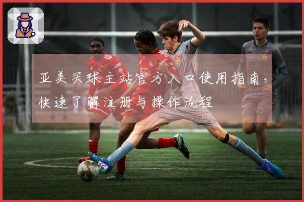 亚美买球主站官方入口使用指南，快速了解注册与操作流程